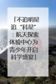 不追明星追“科星”：航天探索体验中心为青少年开启科学盛宴