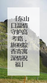东山口温情守护高考路，旗袍粽香寄寓深情祝福