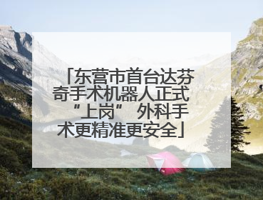 东营市首台达芬奇手术机器人正式“上岗” 外科手术更精准更安全