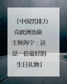 中国男排力克欧洲劲旅 主帅海宁：这是一份最好的生日礼物