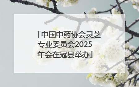 中国中药协会灵芝专业委员会2025年会在冠县举办