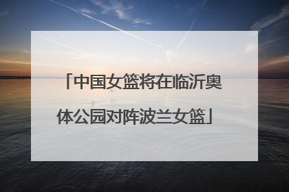 中国女篮将在临沂奥体公园对阵波兰女篮
