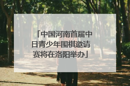 中国河南首届中日青少年围棋邀请赛将在洛阳举办