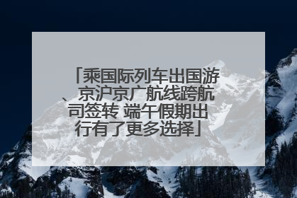 乘国际列车出国游、京沪京广航线跨航司签转 端午假期出行有了更多选择