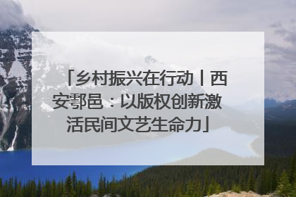 乡村振兴在行动丨西安鄠邑：以版权创新激活民间文艺生命力