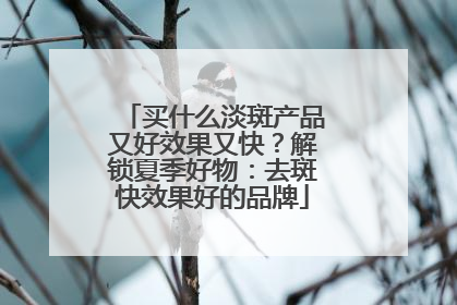 买什么淡斑产品又好效果又快？解锁夏季好物：去斑快效果好的品牌