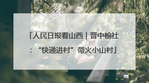 人民日报看山西｜晋中榆社：“快递进村”带火小山村