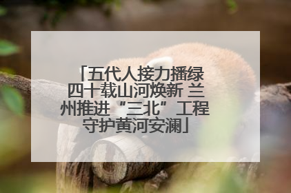 五代人接力播绿 四十载山河焕新 兰州推进“三北”工程守护黄河安澜