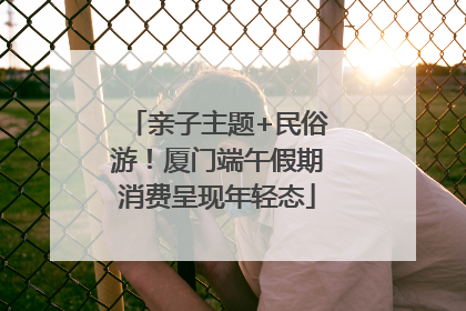 亲子主题+民俗游！厦门端午假期消费呈现年轻态