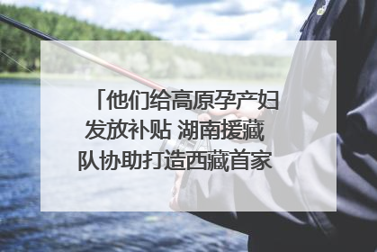 他们给高原孕产妇发放补贴 湖南援藏队协助打造西藏首家高原产儿协同中心