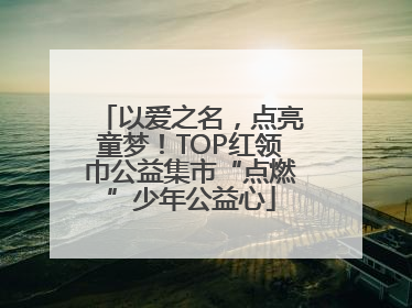 以爱之名，点亮童梦！TOP红领巾公益集市“点燃”少年公益心