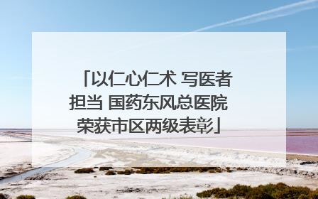 以仁心仁术 写医者担当 国药东风总医院荣获市区两级表彰