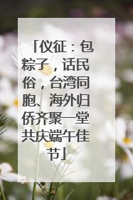 仪征：包粽子，话民俗，台湾同胞、海外归侨齐聚一堂共庆端午佳节