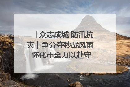 众志成城 防汛抗灾｜争分夺秒战风雨 怀化市全力以赴守护人民群众安全