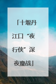 十堰丹江口“夜行侠”深夜鏖战