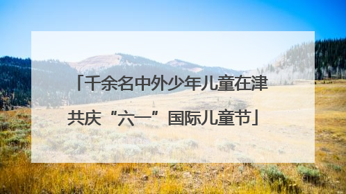 千余名中外少年儿童在津共庆“六一”国际儿童节
