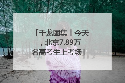 千龙图集丨今天，北京7.89万名高考生上考场