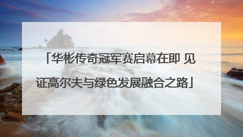 华彬传奇冠军赛启幕在即 见证高尔夫与绿色发展融合之路