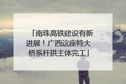 南珠高铁建设有新进展！广西这座特大桥系杆拱主体完工
