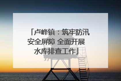 卢峰镇：筑牢防汛安全屏障 全面开展水库排查工作