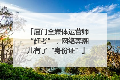 厦门全媒体运营师“赶考”，网络弄潮儿有了“身份证”