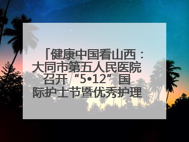 健康中国看山西：大同市第五人民医院召开“5•12”国际护士节暨优秀护理集体与优秀护理工作者表彰大会