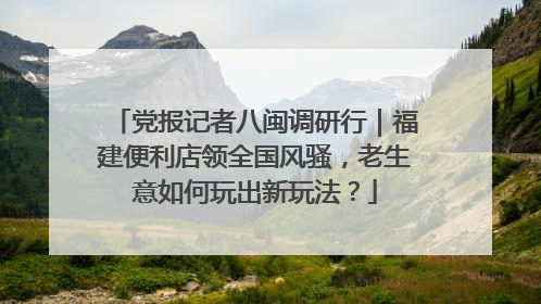 党报记者八闽调研行｜福建便利店领全国风骚，老生意如何玩出新玩法？