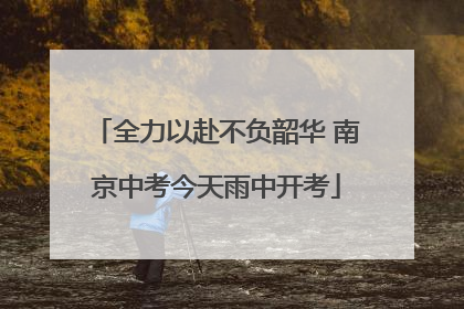 全力以赴不负韶华 南京中考今天雨中开考