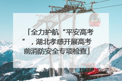 全力护航“平安高考”，湖北孝感开展高考前消防安全专项检查