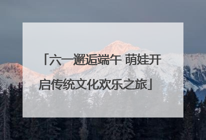 六一邂逅端午 萌娃开启传统文化欢乐之旅