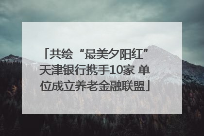 共绘“最美夕阳红” 天津银行携手10家 单位成立养老金融联盟