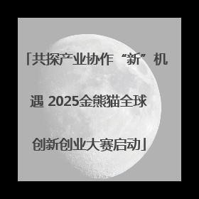 共探产业协作“新”机遇 2025金熊猫全球创新创业大赛启动