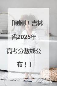 刚刚！吉林省2025年高考分数线公布！