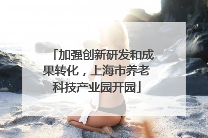 加强创新研发和成果转化，上海市养老科技产业园开园