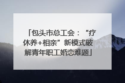 包头市总工会：“疗休养+相亲”新模式破解青年职工婚恋难题