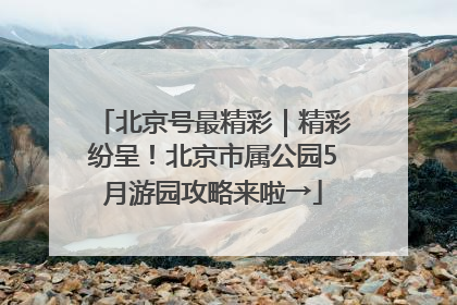 北京号最精彩｜精彩纷呈！北京市属公园5月游园攻略来啦→