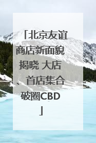 北京友谊商店新面貌揭晓 大店、首店集合破圈CBD