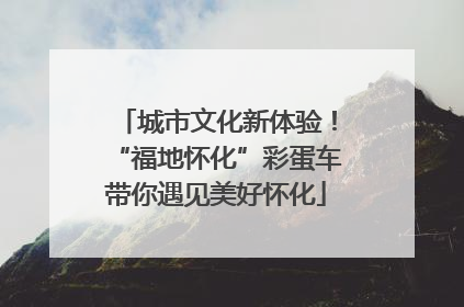 城市文化新体验！“福地怀化”彩蛋车带你遇见美好怀化