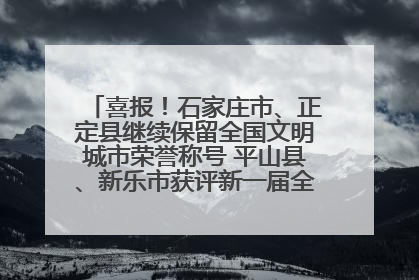 喜报！石家庄市、正定县继续保留全国文明城市荣誉称号 平山县、新乐市获评新一届全国文明城市