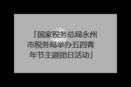 国家税务总局永州市税务局举办五四青年节主题团日活动