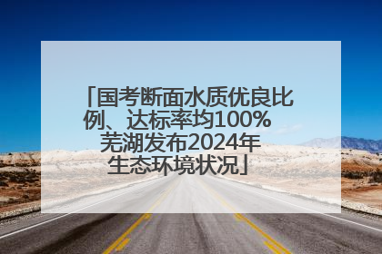 国考断面水质优良比例、达标率均100% 芜湖发布2024年生态环境状况