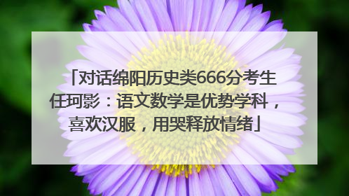 对话绵阳历史类666分考生任珂影：语文数学是优势学科，喜欢汉服，用哭释放情绪