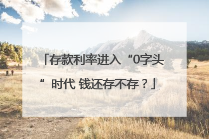 存款利率进入“0字头”时代 钱还存不存？