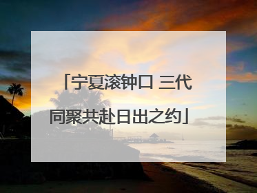 宁夏滚钟口 三代同聚共赴日出之约