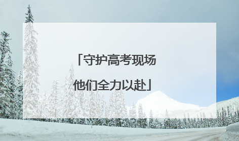 守护高考现场 他们全力以赴