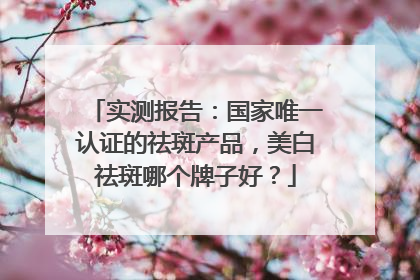 实测报告：国家唯一认证的祛斑产品，美白祛斑哪个牌子好？