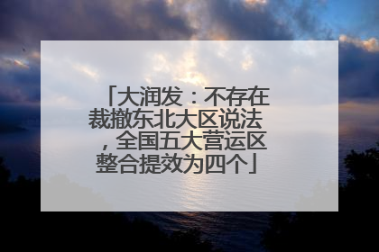 大润发：不存在裁撤东北大区说法，全国五大营运区整合提效为四个