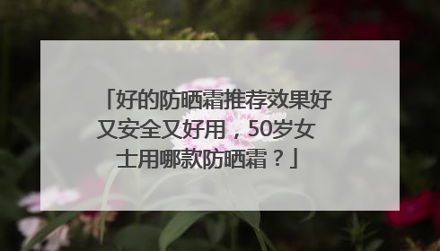 好的防晒霜推荐效果好又安全又好用，50岁女士用哪款防晒霜？