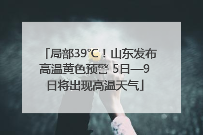 局部39℃！山东发布高温黄色预警 5日—9日将出现高温天气