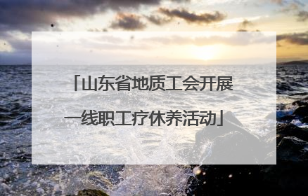 山东省地质工会开展一线职工疗休养活动